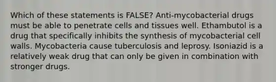 Which of these statements is FALSE? Anti-mycobacterial drugs must be able to penetrate cells and tissues well. Ethambutol is a drug that specifically inhibits the synthesis of mycobacterial cell walls. Mycobacteria cause tuberculosis and leprosy. Isoniazid is a relatively weak drug that can only be given in combination with stronger drugs.