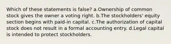 Which of these statements is false? a.Ownership of common stock gives the owner a voting right. b.The stockholders' equity section begins with paid-in capital. c.The authorization of capital stock does not result in a formal accounting entry. d.Legal capital is intended to protect stockholders.