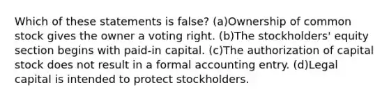 Which of these statements is false? (a)Ownership of common stock gives the owner a voting right. (b)The stockholders' equity section begins with paid-in capital. (c)The authorization of capital stock does not result in a formal accounting entry. (d)Legal capital is intended to protect stockholders.