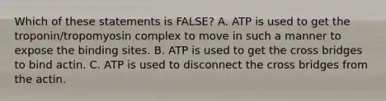 Which of these statements is FALSE? A. ATP is used to get the troponin/tropomyosin complex to move in such a manner to expose the binding sites. B. ATP is used to get the cross bridges to bind actin. C. ATP is used to disconnect the cross bridges from the actin.