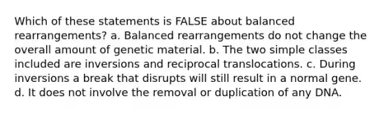 Which of these statements is FALSE about balanced rearrangements? a. Balanced rearrangements do not change the overall amount of genetic material. b. The two simple classes included are inversions and reciprocal translocations. c. During inversions a break that disrupts will still result in a normal gene. d. It does not involve the removal or duplication of any DNA.