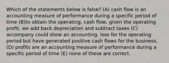 Which of the statements below is false? (A) cash flow is an accounting measure of performance during a specific period of time (B)to obtain the operating, cash flow, given the operating profit, we add back depreciation and subtract taxes (C) accompany could show an accounting. loss for the operating period but have generated positive cash flows for the business. (D) profits are an accounting measure of performance during a specific period of time (E) none of these are correct.