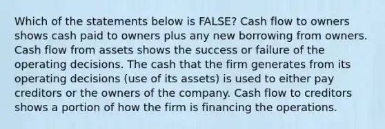 Which of the statements below is FALSE? Cash flow to owners shows cash paid to owners plus any new borrowing from owners. Cash flow from assets shows the success or failure of the operating decisions. The cash that the firm generates from its operating decisions (use of its assets) is used to either pay creditors or the owners of the company. Cash flow to creditors shows a portion of how the firm is financing the operations.