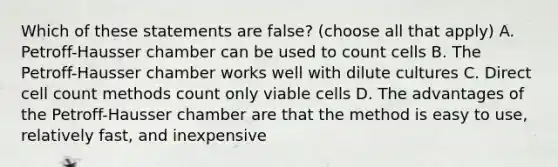 Which of these statements are false? (choose all that apply) A. Petroff-Hausser chamber can be used to count cells B. The Petroff-Hausser chamber works well with dilute cultures C. Direct cell count methods count only viable cells D. The advantages of the Petroff-Hausser chamber are that the method is easy to use, relatively fast, and inexpensive