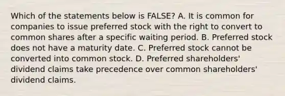 Which of the statements below is​ FALSE? A. It is common for companies to issue preferred stock with the right to convert to common shares after a specific waiting period. B. Preferred stock does not have a maturity date. C. Preferred stock cannot be converted into common stock. D. Preferred​ shareholders' dividend claims take precedence over common​ shareholders' dividend claims.