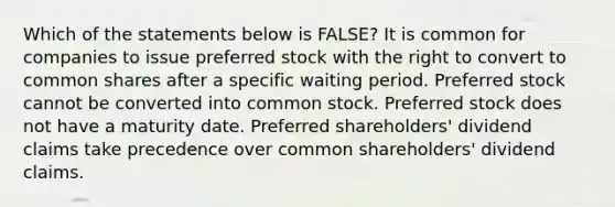 Which of the statements below is​ FALSE? It is common for companies to issue preferred stock with the right to convert to common shares after a specific waiting period. Preferred stock cannot be converted into common stock. Preferred stock does not have a maturity date. Preferred​ shareholders' dividend claims take precedence over common​ shareholders' dividend claims.