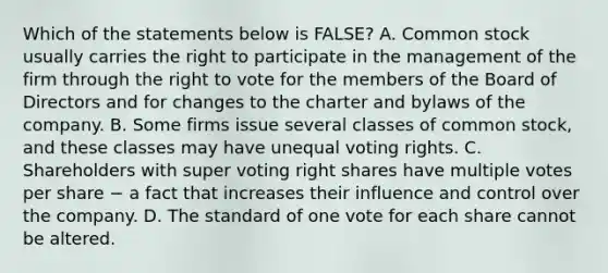 Which of the statements below is​ FALSE? A. Common stock usually carries the right to participate in the management of the firm through the right to vote for the members of the Board of Directors and for changes to the charter and bylaws of the company. B. Some firms issue several classes of common​ stock, and these classes may have unequal voting rights. C. Shareholders with super voting right shares have multiple votes per share − a fact that increases their influence and control over the company. D. The standard of one vote for each share cannot be altered.