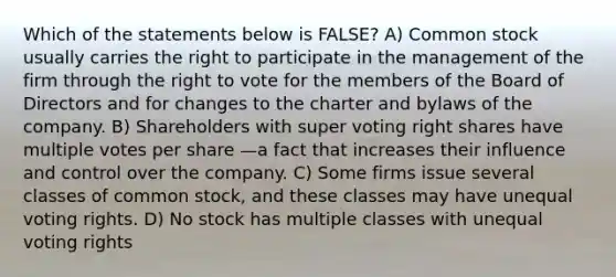 Which of the statements below is FALSE? A) Common stock usually carries the right to participate in the management of the firm through the right to vote for the members of the Board of Directors and for changes to the charter and bylaws of the company. B) Shareholders with super voting right shares have multiple votes per share —a fact that increases their influence and control over the company. C) Some firms issue several classes of common stock, and these classes may have unequal voting rights. D) No stock has multiple classes with unequal voting rights