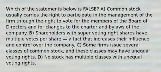 Which of the statements below is FALSE? A) Common stock usually carries the right to participate in the management of the firm through the right to vote for the members of the Board of Directors and for changes to the charter and bylaws of the company. B) Shareholders with super voting right shares have multiple votes per share — a fact that increases their influence and control over the company. C) Some firms issue several classes of common stock, and these classes may have unequal voting rights. D) No stock has multiple classes with unequal voting rights.