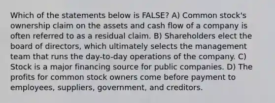 Which of the statements below is FALSE? A) Common stock's ownership claim on the assets and cash flow of a company is often referred to as a residual claim. B) Shareholders elect the board of directors, which ultimately selects the management team that runs the day-to-day operations of the company. C) Stock is a major financing source for public companies. D) The profits for common stock owners come before payment to employees, suppliers, government, and creditors.