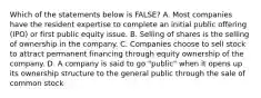 Which of the statements below is​ FALSE? A. Most companies have the resident expertise to complete an initial public offering​ (IPO) or first public equity issue. B. Selling of shares is the selling of ownership in the company. C. Companies choose to sell stock to attract permanent financing through equity ownership of the company. D. A company is said to go​ "public" when it opens up its ownership structure to the general public through the sale of common stock