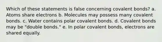 Which of these statements is false concerning <a href='https://www.questionai.com/knowledge/kWply8IKUM-covalent-bonds' class='anchor-knowledge'>covalent bonds</a>? a. Atoms share electrons b. Molecules may possess many covalent bonds. c. Water contains polar covalent bonds. d. Covalent bonds may be "double bonds." e. In polar covalent bonds, electrons are shared equally.