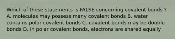 Which of these statements is FALSE concerning covalent bonds ? A. molecules may possess many covalent bonds B. water contains polar covalent bonds C. covalent bonds may be double bonds D. in polar covalent bonds, electrons are shared equally