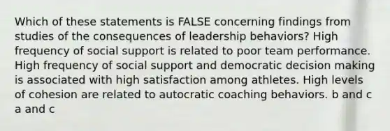 Which of these statements is FALSE concerning findings from studies of the consequences of leadership behaviors? High frequency of social support is related to poor team performance. High frequency of social support and democratic <a href='https://www.questionai.com/knowledge/kuI1pP196d-decision-making' class='anchor-knowledge'>decision making</a> is associated with high satisfaction among athletes. High levels of cohesion are related to autocratic coaching behaviors. b and c a and c