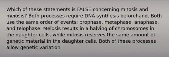 Which of these statements is FALSE concerning mitosis and meiosis? Both processes require DNA synthesis beforehand. Both use the same order of events: prophase, metaphase, anaphase, and telophase. Meiosis results in a halving of chromosomes in the daughter cells, while mitosis reserves the same amount of genetic material in the daughter cells. Both of these processes allow genetic variation