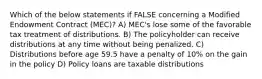 Which of the below statements if FALSE concerning a Modified Endowment Contract (MEC)? A) MEC's lose some of the favorable tax treatment of distributions. B) The policyholder can receive distributions at any time without being penalized. C) Distributions before age 59.5 have a penalty of 10% on the gain in the policy D) Policy loans are taxable distributions