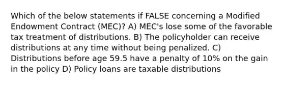 Which of the below statements if FALSE concerning a Modified Endowment Contract (MEC)? A) MEC's lose some of the favorable tax treatment of distributions. B) The policyholder can receive distributions at any time without being penalized. C) Distributions before age 59.5 have a penalty of 10% on the gain in the policy D) Policy loans are taxable distributions