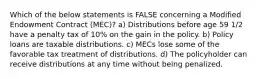 Which of the below statements is FALSE concerning a Modified Endowment Contract (MEC)? a) Distributions before age 59 1/2 have a penalty tax of 10% on the gain in the policy. b) Policy loans are taxable distributions. c) MECs lose some of the favorable tax treatment of distributions. d) The policyholder can receive distributions at any time without being penalized.