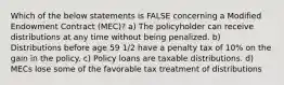 Which of the below statements is FALSE concerning a Modified Endowment Contract (MEC)? a) The policyholder can receive distributions at any time without being penalized. b) Distributions before age 59 1/2 have a penalty tax of 10% on the gain in the policy. c) Policy loans are taxable distributions. d) MECs lose some of the favorable tax treatment of distributions