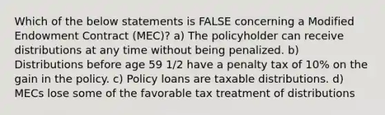 Which of the below statements is FALSE concerning a Modified Endowment Contract (MEC)? a) The policyholder can receive distributions at any time without being penalized. b) Distributions before age 59 1/2 have a penalty tax of 10% on the gain in the policy. c) Policy loans are taxable distributions. d) MECs lose some of the favorable tax treatment of distributions