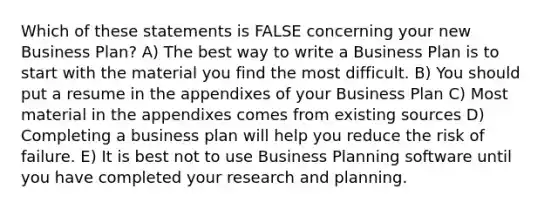 Which of these statements is FALSE concerning your new Business Plan? A) The best way to write a Business Plan is to start with the material you find the most difficult. B) You should put a resume in the appendixes of your Business Plan C) Most material in the appendixes comes from existing sources D) Completing a business plan will help you reduce the risk of failure. E) It is best not to use Business Planning software until you have completed your research and planning.