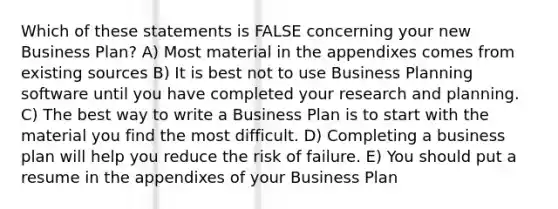 Which of these statements is FALSE concerning your new Business Plan? A) Most material in the appendixes comes from existing sources B) It is best not to use Business Planning software until you have completed your research and planning. C) The best way to write a Business Plan is to start with the material you find the most difficult. D) Completing a business plan will help you reduce the risk of failure. E) You should put a resume in the appendixes of your Business Plan