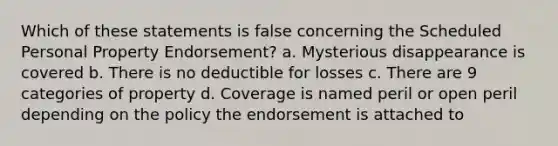 Which of these statements is false concerning the Scheduled Personal Property Endorsement? a. Mysterious disappearance is covered b. There is no deductible for losses c. There are 9 categories of property d. Coverage is named peril or open peril depending on the policy the endorsement is attached to