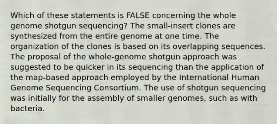 Which of these statements is FALSE concerning the whole genome shotgun sequencing? The small-insert clones are synthesized from the entire genome at one time. The organization of the clones is based on its overlapping sequences. The proposal of the whole-genome shotgun approach was suggested to be quicker in its sequencing than the application of the map-based approach employed by the International Human Genome Sequencing Consortium. The use of shotgun sequencing was initially for the assembly of smaller genomes, such as with bacteria.