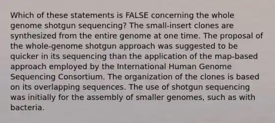 Which of these statements is FALSE concerning the whole genome shotgun sequencing? The small-insert clones are synthesized from the entire genome at one time. The proposal of the whole-genome shotgun approach was suggested to be quicker in its sequencing than the application of the map-based approach employed by the International Human Genome Sequencing Consortium. The organization of the clones is based on its overlapping sequences. The use of shotgun sequencing was initially for the assembly of smaller genomes, such as with bacteria.