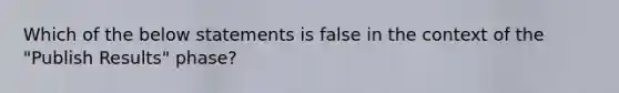 Which of the below statements is false in the context of the​ "Publish Results"​ phase?