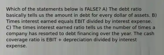 Which of the statements below is FALSE? A) The debt ratio basically tells us the amount in debt for every dollar of assets. B) Times interest earned equals EBIT divided by interest expense. C) The times interest earned ratio tells us the number of times a company has resorted to debt financing over the year. The cash coverage ratio is EBIT + depreciation divided by interest expense.