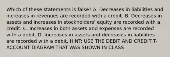 Which of these statements is false? A. Decreases in liabilities and increases in revenues are recorded with a credit. B. Decreases in assets and increases in stockholders' equity are recorded with a credit. C. Increases in both assets and expenses are recorded with a debit. D. Increases in assets and decreases in liabilities are recorded with a debit. HINT: USE THE DEBIT AND CREDIT T-ACCOUNT DIAGRAM THAT WAS SHOWN IN CLASS