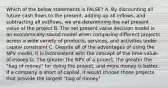 Which of the below statements is FALSE? A. By discounting all future cash flows to the present, adding up all inflows, and subtracting all outflows, we are determining the net present value of the project B. The net present value decision model is an economically sound model when comparing different projects across a wide variety of products, services, and activities under capital constraint C. Despite all of the advantages of using the NPV model, it is inconsistent with the concept of the time-value-of-money D. The greater the NPV of a project, the greater the "bag of money" for doing the project, and more money is better. If a company is short of capital, it would choose those projects that provide the largest "bag of money"