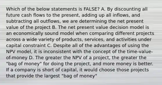 Which of the below statements is FALSE? A. By discounting all future <a href='https://www.questionai.com/knowledge/kXoqoBRFeQ-cash-flow' class='anchor-knowledge'>cash flow</a>s to the present, adding up all inflows, and subtracting all outflows, we are determining the <a href='https://www.questionai.com/knowledge/kRwhBOGK2L-net-present-value' class='anchor-knowledge'>net present value</a> of the project B. The net present value decision model is an economically sound model when comparing different projects across a wide variety of products, services, and activities under capital constraint C. Despite all of the advantages of using the NPV model, it is inconsistent with the concept of the time-value-of-money D. The greater the NPV of a project, the greater the "bag of money" for doing the project, and more money is better. If a company is short of capital, it would choose those projects that provide the largest "bag of money"