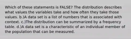 Which of these statements is FALSE? The distribution describes what values the variables take and how often they take those values. b.)A data set is a list of numbers that is associated with context. c.)The distribution can be summarized by a frequency table. d.)A data set is a characteristic of an individual member of the population that can be measured.