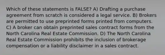 Which of these statements is FALSE? A) Drafting a purchase agreement from scratch is considered a legal service. B) Brokers are permitted to use preprinted forms printed from computers. C) A broker can obtain preprinted sales contract forms from the North Carolina Real Estate Commission. D) The North Carolina Real Estate Commission prohibits the inclusion of brokerage compensation or a liability disclaimer in a sales contract.