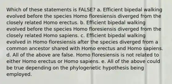 Which of these statements is FALSE? a. Efficient bipedal walking evolved before the species Homo floresiensis diverged from the closely related Homo erectus. b. Efficient bipedal walking evolved before the species Homo floresiensis diverged from the closely related Homo sapiens. c. Efficient bipedal walking evolved in Homo floresiensis after the species diverged from a common ancestor shared with Homo erectus and Homo sapiens. d. All of the above are false. Homo floresiensis is not related to either Homo erectus or Homo sapiens. e. All of the above could be true depending on the phylogenetic hypothesis being employed.