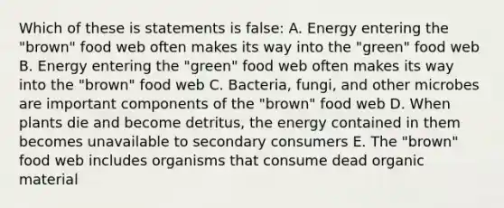 Which of these is statements is false: A. Energy entering the "brown" food web often makes its way into the "green" food web B. Energy entering the "green" food web often makes its way into the "brown" food web C. Bacteria, fungi, and other microbes are important components of the "brown" food web D. When plants die and become detritus, the energy contained in them becomes unavailable to secondary consumers E. The "brown" food web includes organisms that consume dead organic material