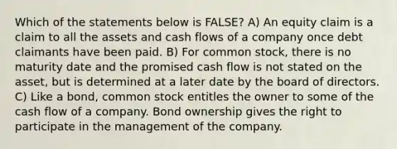 Which of the statements below is FALSE? A) An equity claim is a claim to all the assets and cash flows of a company once debt claimants have been paid. B) For common stock, there is no maturity date and the promised cash flow is not stated on the asset, but is determined at a later date by the board of directors. C) Like a bond, common stock entitles the owner to some of the cash flow of a company. Bond ownership gives the right to participate in the management of the company.