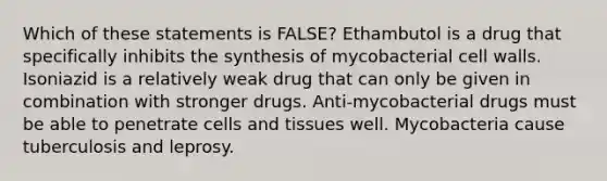 Which of these statements is FALSE? Ethambutol is a drug that specifically inhibits the synthesis of mycobacterial cell walls. Isoniazid is a relatively weak drug that can only be given in combination with stronger drugs. Anti-mycobacterial drugs must be able to penetrate cells and tissues well. Mycobacteria cause tuberculosis and leprosy.