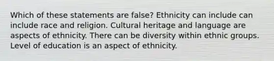 Which of these statements are false? Ethnicity can include can include race and religion. Cultural heritage and language are aspects of ethnicity. There can be diversity within ethnic groups. Level of education is an aspect of ethnicity.