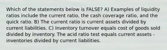 Which of the statements below is FALSE? A) Examples of liquidity ratios include the current ratio, the cash coverage ratio, and the quick ratio. B) The current ratio is current assets divided by current liabilities. C) Inventory turnover equals cost of goods sold divided by inventory. The acid ratio test equals current assets - inventories divided by current liabilities.