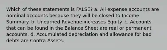 Which of these statements is FALSE? a. All expense accounts are nominal accounts because they will be closed to Income Summary. b. Unearned Revenue increases Equity. c. Accounts that can be found in the Balance Sheet are real or permanen<a href='https://www.questionai.com/knowledge/k7x83BRk9p-t-accounts' class='anchor-knowledge'>t accounts</a>. d. Accumulated depreciation and allowance for bad debts are Contra-Assets.