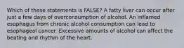 Which of these statements is FALSE? A fatty liver can occur after just a few days of overconsumption of alcohol. An inflamed esophagus from chronic alcohol consumption can lead to esophageal cancer. Excessive amounts of alcohol can affect the beating and rhythm of the heart.