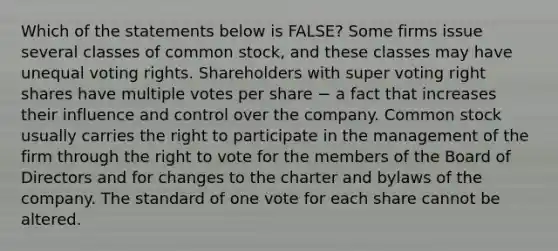 Which of the statements below is​ FALSE? Some firms issue several classes of common​ stock, and these classes may have unequal voting rights. Shareholders with super voting right shares have multiple votes per share − a fact that increases their influence and control over the company. Common stock usually carries the right to participate in the management of the firm through the right to vote for the members of the Board of Directors and for changes to the charter and bylaws of the company. The standard of one vote for each share cannot be altered.