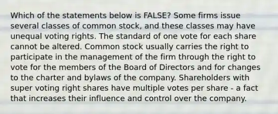 Which of the statements below is FALSE? Some firms issue several classes of common stock, and these classes may have unequal voting rights. The standard of one vote for each share cannot be altered. Common stock usually carries the right to participate in the management of the firm through <a href='https://www.questionai.com/knowledge/kr9tEqZQot-the-right-to-vote' class='anchor-knowledge'>the right to vote</a> for the members of the Board of Directors and for changes to the charter and bylaws of the company. Shareholders with super voting right shares have multiple votes per share - a fact that increases their influence and control over the company.