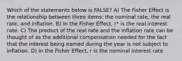 Which of the statements below is FALSE? A) The Fisher Effect is the relationship between three items: the nominal rate, the real rate, and inflation. B) In the Fisher Effect, r* is the real interest rate. C) The product of the real rate and the inflation rate can be thought of as the additional compensation needed for the fact that the interest being earned during the year is not subject to inflation. D) In the Fisher Effect, r is the nominal interest rate