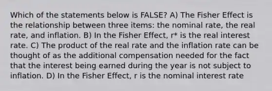 Which of the statements below is FALSE? A) The Fisher Effect is the relationship between three items: the nominal rate, the real rate, and inflation. B) In the Fisher Effect, r* is the real interest rate. C) The product of the real rate and the inflation rate can be thought of as the additional compensation needed for the fact that the interest being earned during the year is not subject to inflation. D) In the Fisher Effect, r is the nominal interest rate