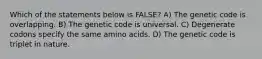 Which of the statements below is FALSE? A) The genetic code is overlapping. B) The genetic code is universal. C) Degenerate codons specify the same amino acids. D) The genetic code is triplet in nature.