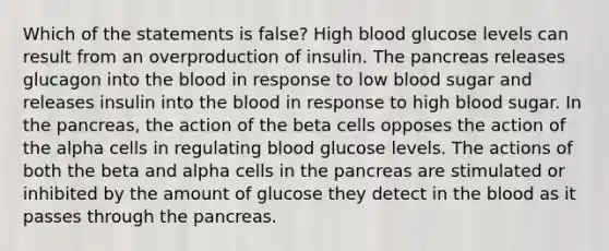 Which of the statements is false? High blood glucose levels can result from an overproduction of insulin. The pancreas releases glucagon into the blood in response to low blood sugar and releases insulin into the blood in response to high blood sugar. In the pancreas, the action of the beta cells opposes the action of the alpha cells in regulating blood glucose levels. The actions of both the beta and alpha cells in the pancreas are stimulated or inhibited by the amount of glucose they detect in the blood as it passes through the pancreas.